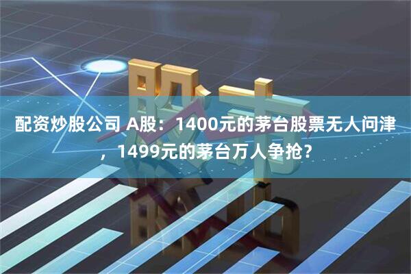 配资炒股公司 A股：1400元的茅台股票无人问津，1499元的茅台万人争抢？