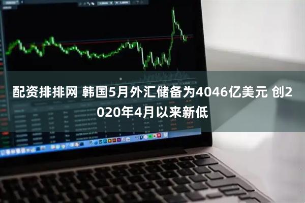 配资排排网 韩国5月外汇储备为4046亿美元 创2020年4月以来新低