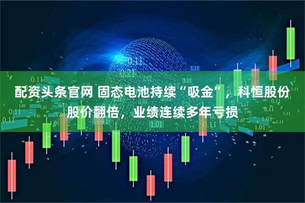配资头条官网 固态电池持续“吸金”，科恒股份股价翻倍，业绩连续多年亏损