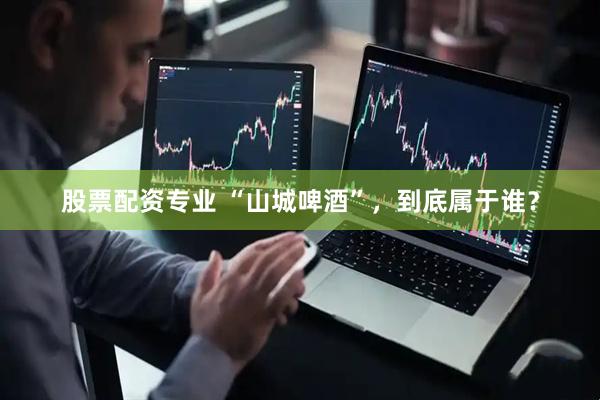 股票配资专业 “山城啤酒”，到底属于谁？