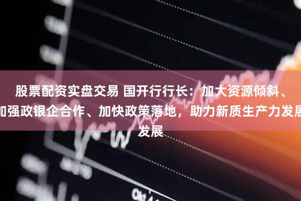 股票配资实盘交易 国开行行长：加大资源倾斜、加强政银企合作、加快政策落地，助力新质生产力发展
