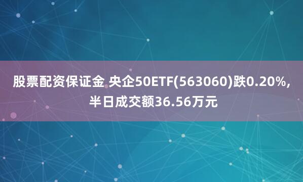 股票配资保证金 央企50ETF(563060)跌0.20%, 半日成交额36.56万元