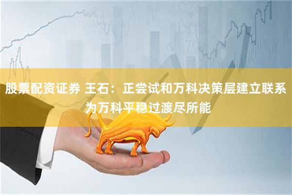 股票配资证券 王石：正尝试和万科决策层建立联系 为万科平稳过渡尽所能