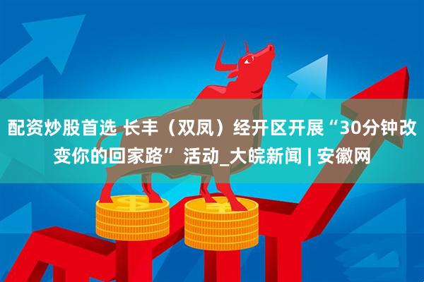 配资炒股首选 长丰（双凤）经开区开展“30分钟改变你的回家路” 活动_大皖新闻 | 安徽网