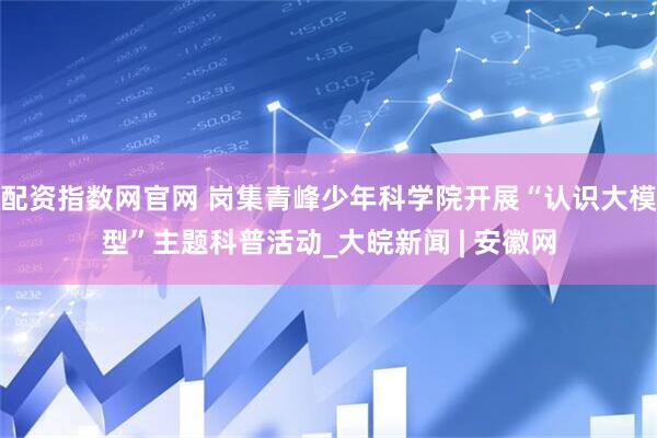 配资指数网官网 岗集青峰少年科学院开展“认识大模型”主题科普活动_大皖新闻 | 安徽网