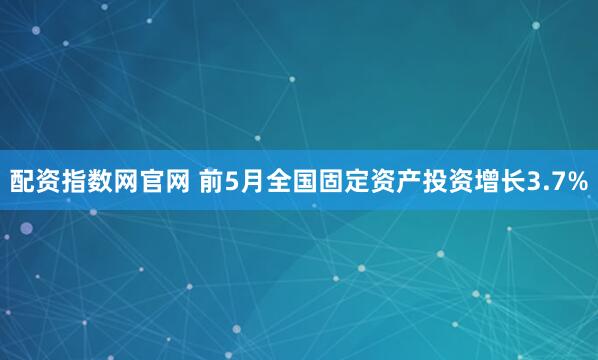 配资指数网官网 前5月全国固定资产投资增长3.7%
