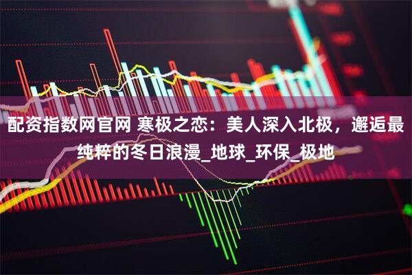 配资指数网官网 寒极之恋：美人深入北极，邂逅最纯粹的冬日浪漫_地球_环保_极地