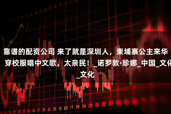 靠谱的配资公司 来了就是深圳人，柬埔寨公主来华，穿校服唱中文歌，太亲民！_诺罗敦·珍娜_中国_文化