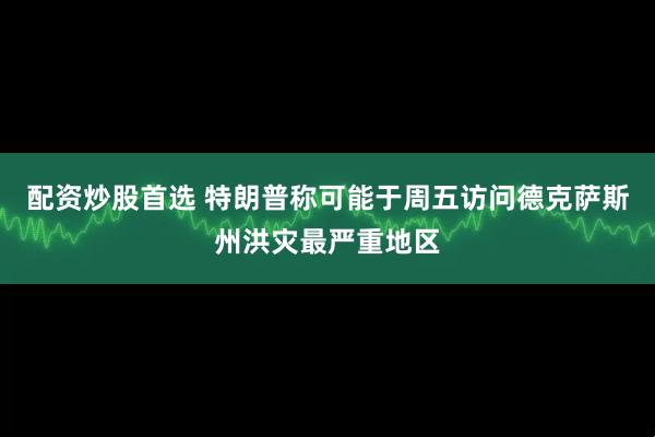 配资炒股首选 特朗普称可能于周五访问德克萨斯州洪灾最严重地区