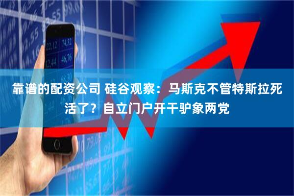 靠谱的配资公司 硅谷观察：马斯克不管特斯拉死活了？自立门户开干驴象两党