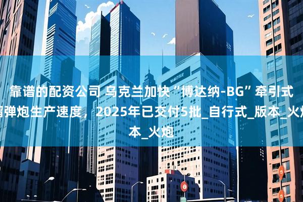 靠谱的配资公司 乌克兰加快“博达纳-BG”牵引式榴弹炮生产速度，2025年已交付5批_自行式_版本_火炮