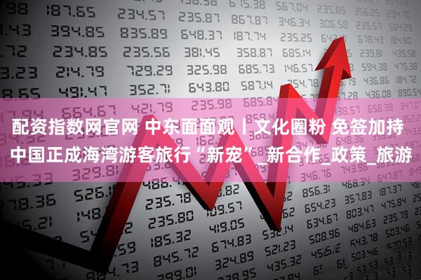 配资指数网官网 中东面面观丨文化圈粉 免签加持 中国正成海湾游客旅行“新宠”_新合作_政策_旅游