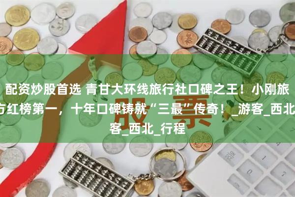 配资炒股首选 青甘大环线旅行社口碑之王！小刚旅行官方红榜第一，十年口碑铸就“三最”传奇！_游客_西北_行程