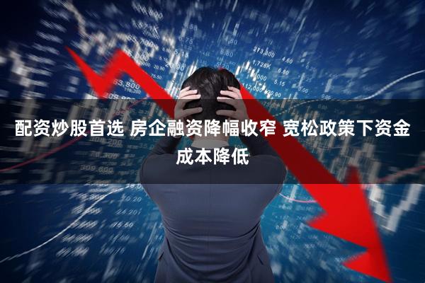 配资炒股首选 房企融资降幅收窄 宽松政策下资金成本降低