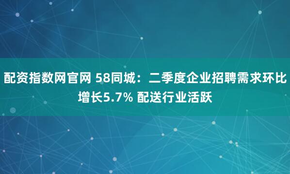 配资指数网官网 58同城：二季度企业招聘需求环比增长5.7% 配送行业活跃
