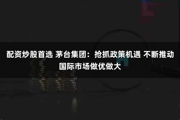 配资炒股首选 茅台集团：抢抓政策机遇 不断推动国际市场做优做大