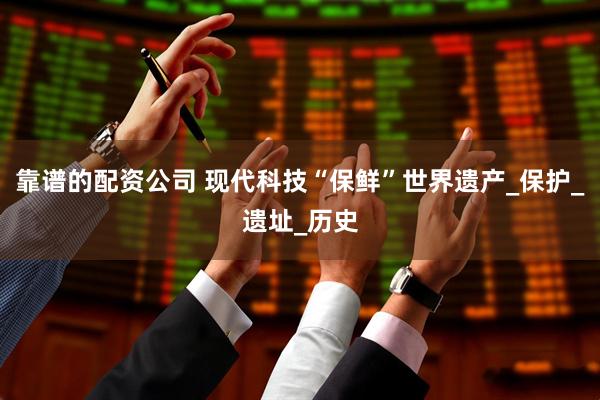 靠谱的配资公司 现代科技“保鲜”世界遗产_保护_遗址_历史