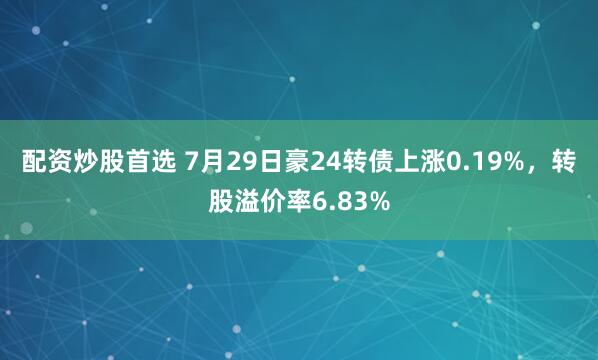配资炒股首选 7月29日豪24转债上涨0.19%，转股溢价率6.83%