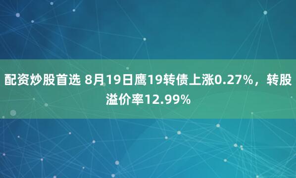 配资炒股首选 8月19日鹰19转债上涨0.27%，转股溢价率12.99%