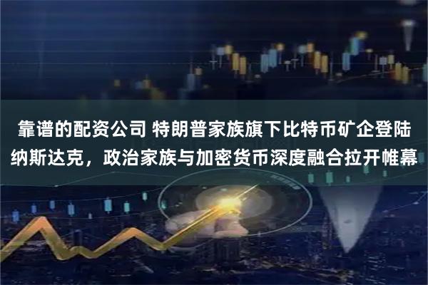 靠谱的配资公司 特朗普家族旗下比特币矿企登陆纳斯达克，政治家族与加密货币深度融合拉开帷幕