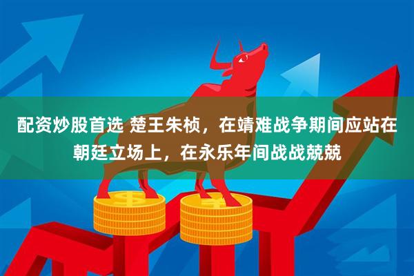 配资炒股首选 楚王朱桢，在靖难战争期间应站在朝廷立场上，在永乐年间战战兢兢