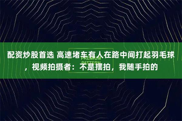 配资炒股首选 高速堵车有人在路中间打起羽毛球，视频拍摄者：不是摆拍，我随手拍的