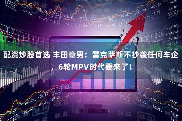配资炒股首选 丰田章男：雷克萨斯不抄袭任何车企，6轮MPV时代要来了！