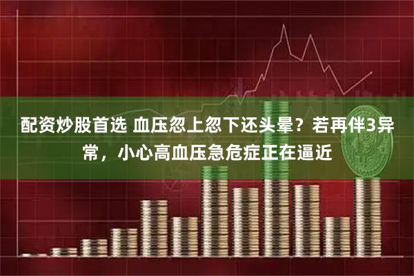 配资炒股首选 血压忽上忽下还头晕?若再伴3异常,小心高血压急危症正在逼近