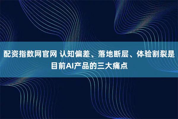 配资指数网官网 认知偏差、落地断层、体验割裂是目前AI产品的三大痛点