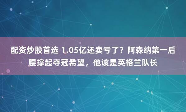 配资炒股首选 1.05亿还卖亏了？阿森纳第一后腰撑起夺冠希望，他该是英格兰队长
