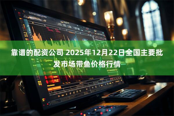 靠谱的配资公司 2025年12月22日全国主要批发市场带鱼价格行情