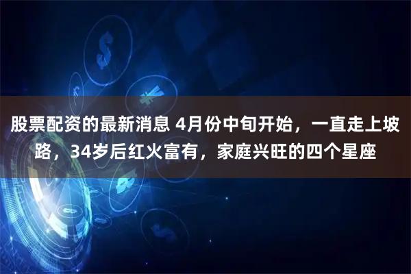 股票配资的最新消息 4月份中旬开始，一直走上坡路，34岁后红火富有，家庭兴旺的四个星座