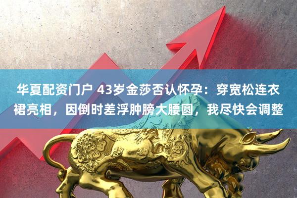 华夏配资门户 43岁金莎否认怀孕：穿宽松连衣裙亮相，因倒时差浮肿膀大腰圆，我尽快会调整