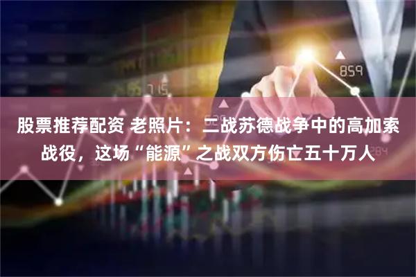 股票推荐配资 老照片：二战苏德战争中的高加索战役，这场“能源”之战双方伤亡五十万人