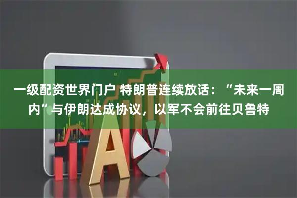 一级配资世界门户 特朗普连续放话：“未来一周内”与伊朗达成协议，以军不会前往贝鲁特