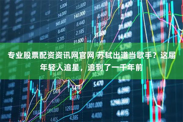 专业股票配资资讯网官网 苏轼出道当歌手？这届年轻人追星，追到了一千年前