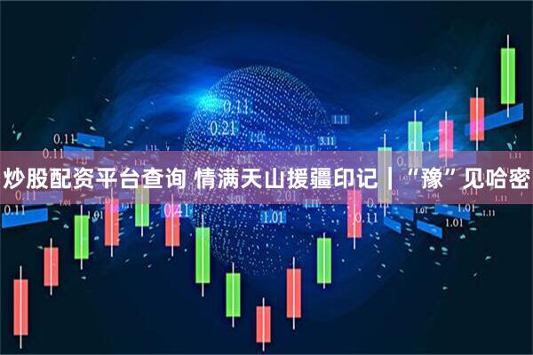 炒股配资平台查询 情满天山援疆印记｜“豫”见哈密