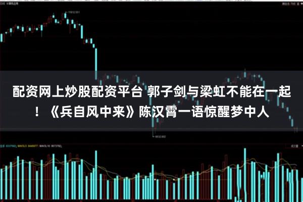 配资网上炒股配资平台 郭子剑与梁虹不能在一起！《兵自风中来》陈汉霄一语惊醒梦中人