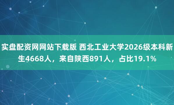 实盘配资网网站下载版 西北工业大学2026级本科新生4668人，来自陕西891人，占比19.1%