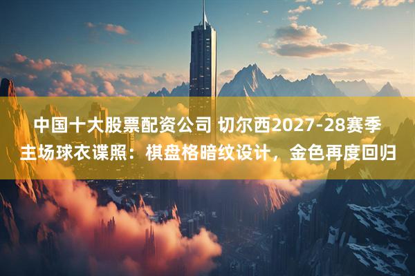 中国十大股票配资公司 切尔西2027-28赛季主场球衣谍照：棋盘格暗纹设计，金色再度回归
