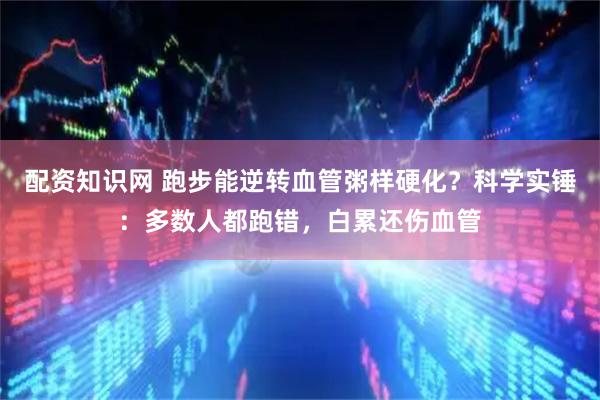 配资知识网 跑步能逆转血管粥样硬化？科学实锤：多数人都跑错，白累还伤血管