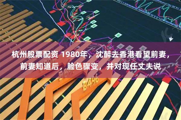杭州股票配资 1980年，沈醉去香港看望前妻，前妻知道后，脸色骤变，并对现任丈夫说