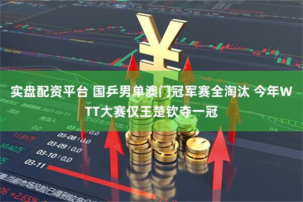 实盘配资平台 国乒男单澳门冠军赛全淘汰 今年WTT大赛仅王楚钦夺一冠