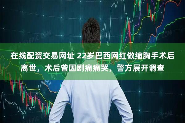 在线配资交易网址 22岁巴西网红做缩胸手术后离世，术后曾因剧痛痛哭，警方展开调查