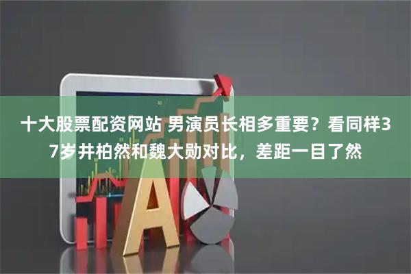 十大股票配资网站 男演员长相多重要？看同样37岁井柏然和魏大勋对比，差距一目了然