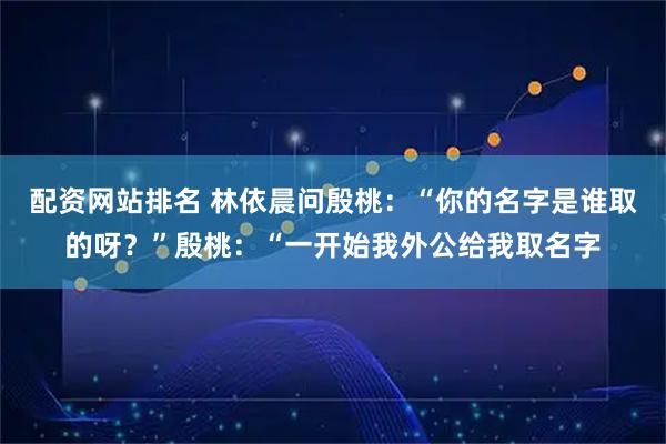 配资网站排名 林依晨问殷桃：“你的名字是谁取的呀？”殷桃：“一开始我外公给我取名字