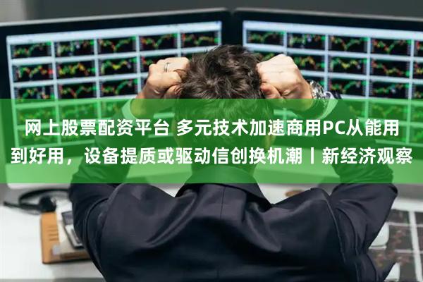 网上股票配资平台 多元技术加速商用PC从能用到好用，设备提质或驱动信创换机潮丨新经济观察