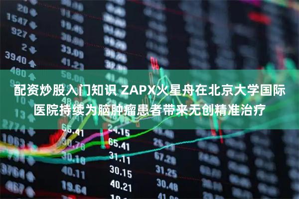 配资炒股入门知识 ZAPX火星舟在北京大学国际医院持续为脑肿瘤患者带来无创精准治疗