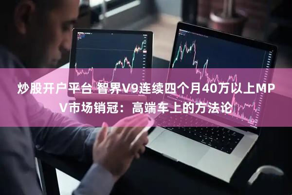 炒股开户平台 智界V9连续四个月40万以上MPV市场销冠：高端车上的方法论
