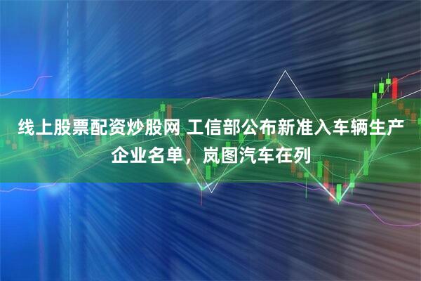线上股票配资炒股网 工信部公布新准入车辆生产企业名单，岚图汽车在列